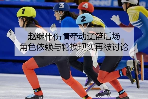 赵继伟伤情牵动辽篮后场 角色依赖与轮换现实再被讨论